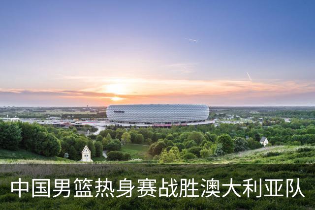 中国男篮热身赛战胜澳大利亚队